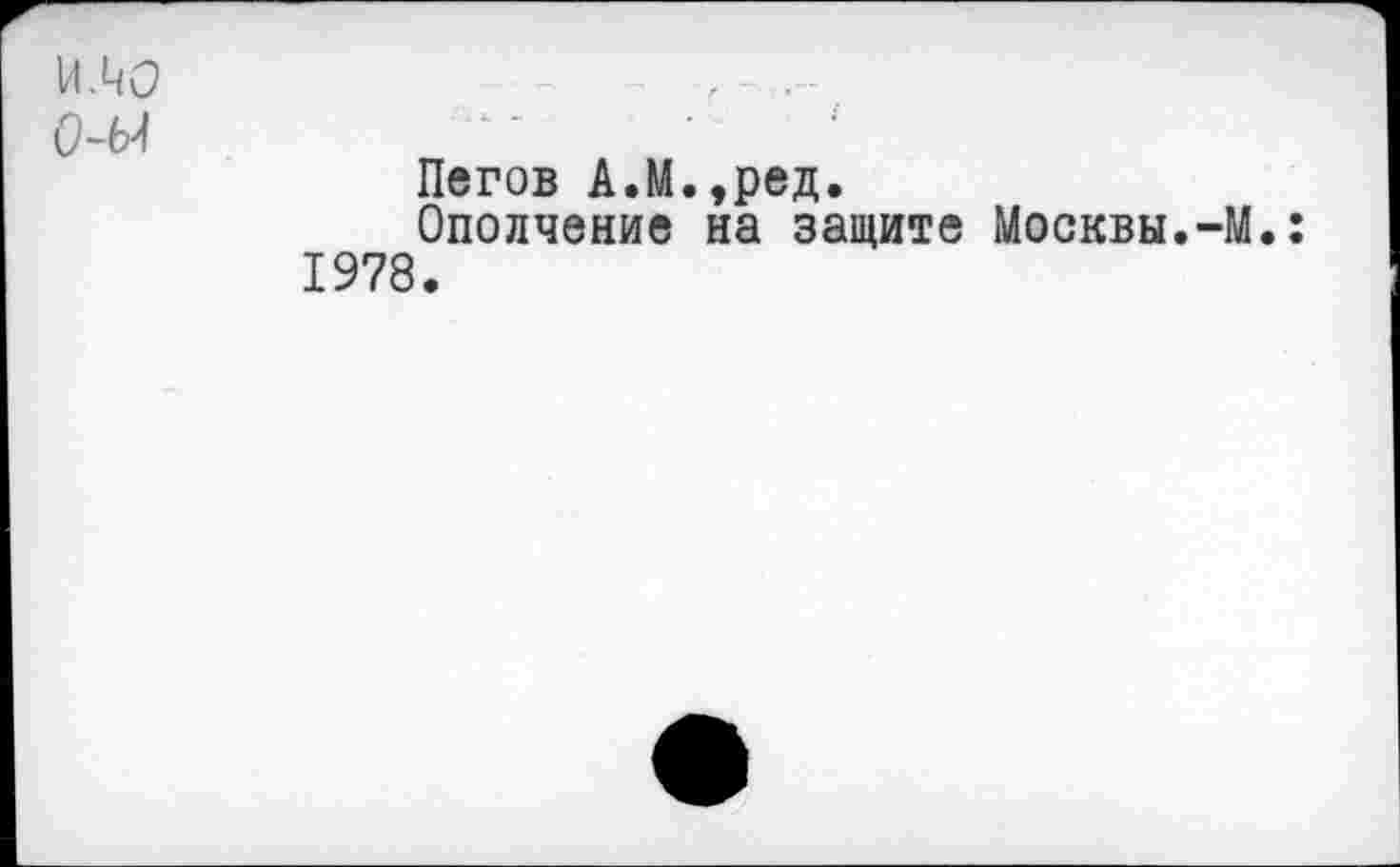 ﻿ИЛО
0-Ы
Пегов А.М.,ред.
Ополчение на защите Москвы.-М 1978.